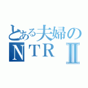 とある夫婦のＮＴＲⅡ（）