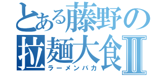 とある藤野の拉麺大食Ⅱ（ラーメンバカ）