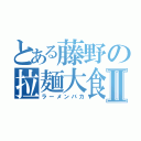 とある藤野の拉麺大食Ⅱ（ラーメンバカ）