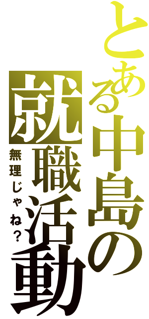 とある中島の就職活動（無理じゃね？）