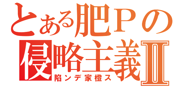 とある肥Ｐの侵略主義Ⅱ（陷ンデ家橙ス）