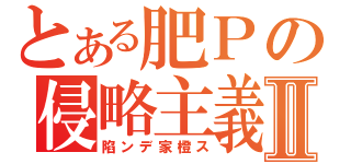 とある肥Ｐの侵略主義Ⅱ（陷ンデ家橙ス）