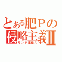 とある肥Ｐの侵略主義Ⅱ（陷ンデ家橙ス）