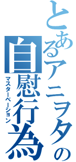 とあるアニヲタの自慰行為（マスターベーション）