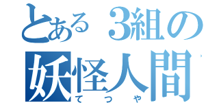 とある３組の妖怪人間（てつや）