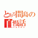 とある間島の自慢話（バカヤロウ）