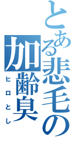 とある悲毛の加齢臭（ヒロとし）