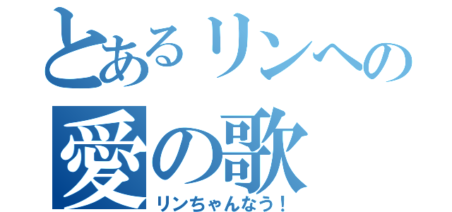 とあるリンへの愛の歌（リンちゃんなう！）