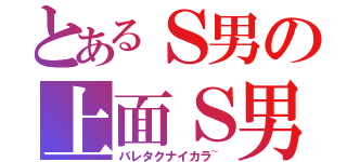 とあるＳ男の上面Ｓ男（バレタクナイカラ~）