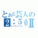 とある芸人の２：５０Ⅱ（エ☆ガ☆シ☆ラ）