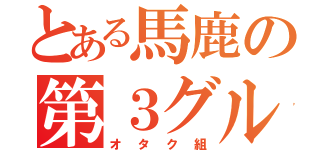 とある馬鹿の第３グループ（オタク組）