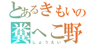 とあるきもいの糞へこ野郎（しょうえい）