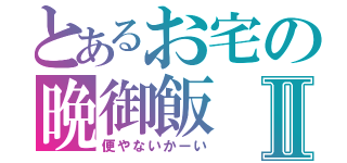 とあるお宅の晩御飯Ⅱ（便やないかーい）