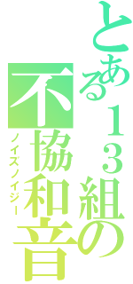 とある１３組の不協和音（ノイズノイジー）