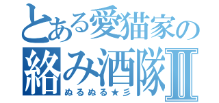 とある愛猫家の絡み酒隊Ⅱ（ぬるぬる★彡）