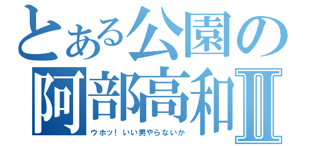 とある公園の阿部高和Ⅱ（ウホッ！いい男やらないか）