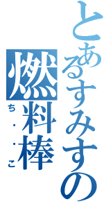 とあるすみすの燃料棒（ち⚪︎こ）