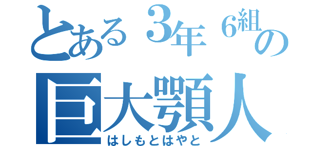 とある３年６組の巨大顎人（はしもとはやと）