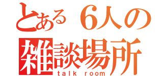 とある６人の雑談場所（ｔａｌｋ ｒｏｏｍ）