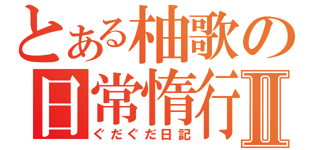 とある柚歌の日常惰行Ⅱ（ぐだぐだ日記）