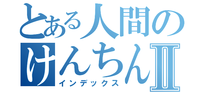 とある人間のけんちんしるⅡ（インデックス）