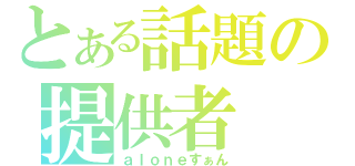 とある話題の提供者（ａｌｏｎｅすぁん）