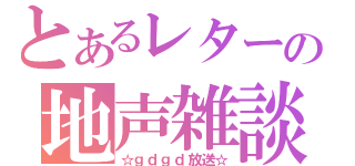 とあるレターの地声雑談（☆ｇｄｇｄ放送☆）