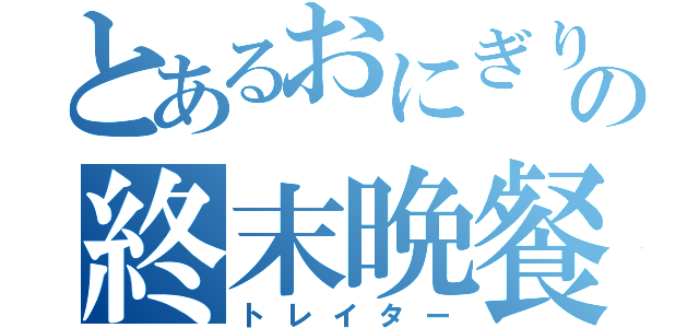 とあるおにぎりゃーの終末晩餐（トレイター）