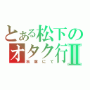 とある松下のオタク行為Ⅱ（秋葉にて）