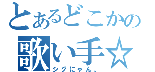 とあるどこかの歌い手☆（シグにゃん。）