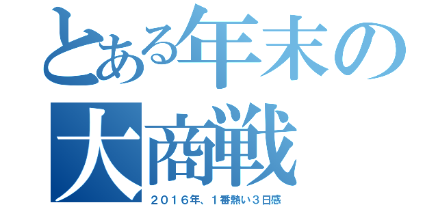 とある年末の大商戦（２０１６年、１番熱い３日感）