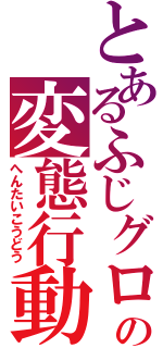 とあるふじグロの変態行動（へんたいこうどう）