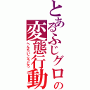 とあるふじグロの変態行動（へんたいこうどう）