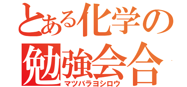 とある化学の勉強会合（マツバラヨシロウ）