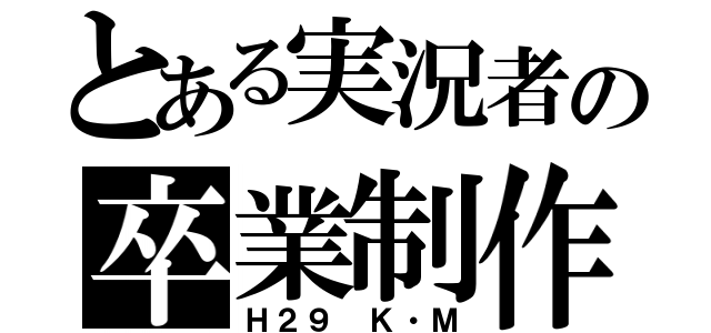 とある実況者の卒業制作（Ｈ２９　Ｋ・Ｍ）