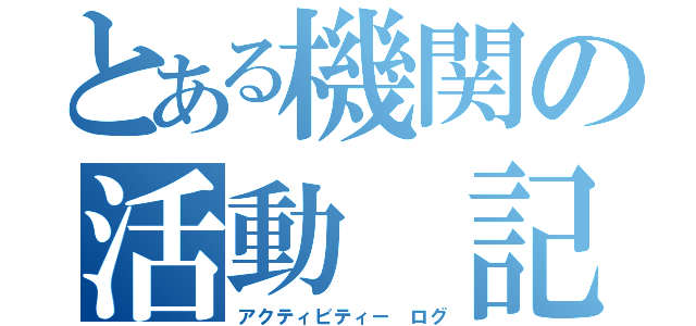 とある機関の活動　記録（アクティビティー　ログ）