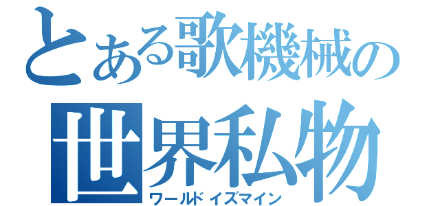 とある歌機械の世界私物（ワールドイズマイン）