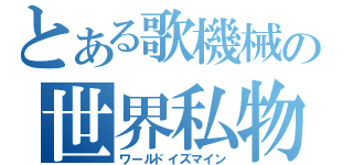 とある歌機械の世界私物（ワールドイズマイン）