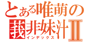 とある唯萌の莪非妹汁Ⅱ（インデックス）