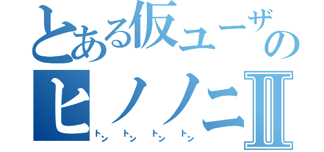 とある仮ユーザーのヒノノニ㌧Ⅱ（㌧㌧㌧㌧）