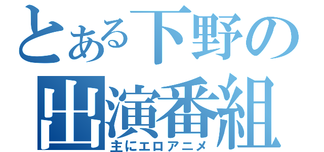 とある下野の出演番組（主にエロアニメ）