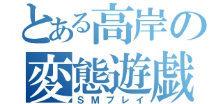 とある高岸の変態遊戯（ＳＭプレイ）