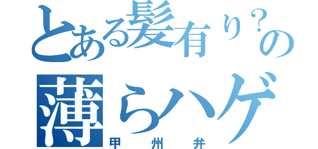 とある髪有り？の薄らハゲ（甲州弁）