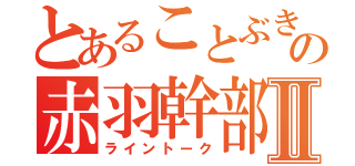 とあることぶきの赤羽幹部Ⅱ（ライントーク）