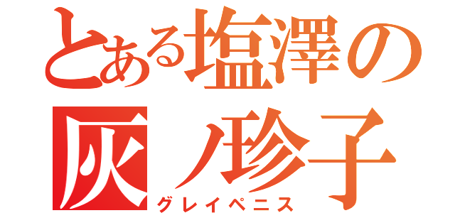 とある塩澤の灰ノ珍子（グレイペニス）