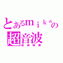 とあるｍｉｋａの超音波（回線破壊）