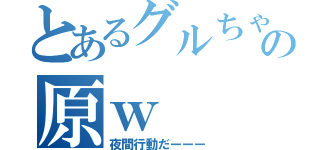 とあるグルちゃの原ｗ（夜間行動だーーー）