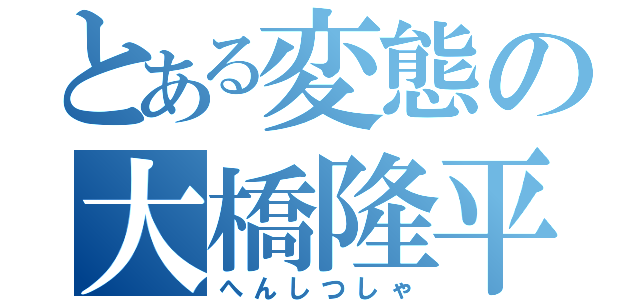 とある変態の大橋隆平（へんしつしゃ）