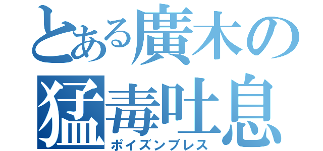 とある廣木の猛毒吐息（ポイズンブレス）