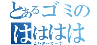 とあるゴミのはははは（こバタ～でーす）